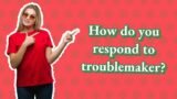 How do you respond to troublemaker?